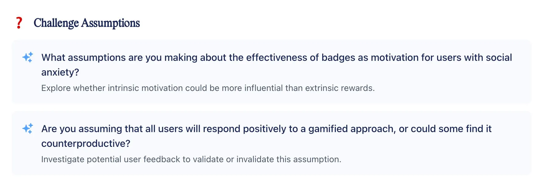 Challenge Assumptions: What assumptions are you making about the effectiveness of badges as motivation for users with social anxiety? Explore whether intrinsic motivation could be more influential than extrinsic rewards. Are you assuming that all users will respond positively to a gamified approach, or could some find it counterproductive? Investigate potential user feedback to validate or invalidate this assumption.
